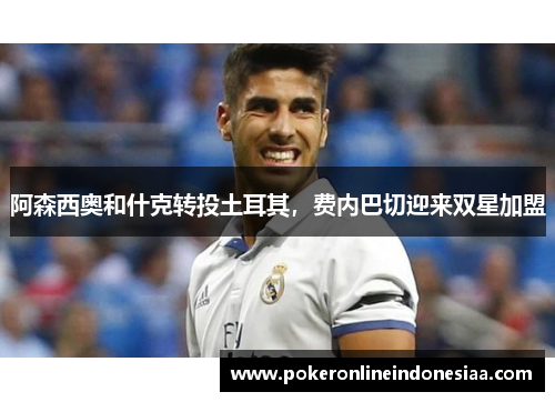 阿森西奥和什克转投土耳其，费内巴切迎来双星加盟